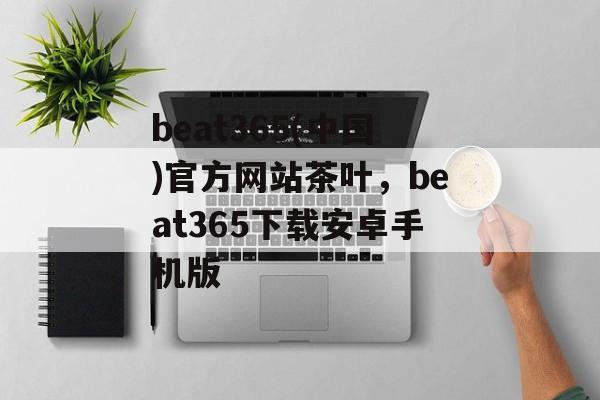 beat365(中国)官方网站茶叶，beat365下载安卓手机版