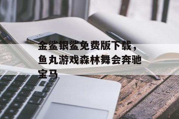 金鲨银鲨免费版下载，鱼丸游戏森林舞会奔驰宝马